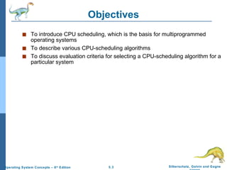 Objectives To introduce CPU scheduling, which is the basis for multiprogrammed operating systems To describe various CPU-scheduling algorithms To discuss evaluation criteria for selecting a CPU-scheduling algorithm for a particular system 