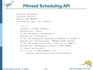 Pthread Scheduling API #include <pthread.h> #include <stdio.h> #define NUM THREADS 5 int main(int argc, char *argv[]) {   int i; pthread t tid[NUM THREADS]; pthread attr t attr; /* get the default attributes */ pthread attr init(&attr); /* set the scheduling algorithm to PROCESS or SYSTEM */ pthread attr setscope(&attr, PTHREAD SCOPE SYSTEM); /* set the scheduling policy - FIFO, RT, or OTHER */ pthread attr setschedpolicy(&attr, SCHED OTHER); /* create the threads */ for (i = 0; i < NUM THREADS; i++) pthread create(&tid[i],&attr,runner,NULL); 