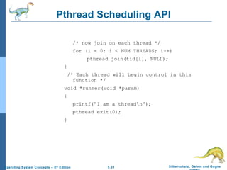 Pthread Scheduling API /* now join on each thread */ for (i = 0; i < NUM THREADS; i++) pthread join(tid[i], NULL); } /* Each thread will begin control in this function */ void *runner(void *param) {  printf("I am a thread\n"); pthread exit(0); } 