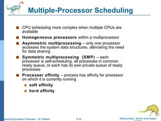 Multiple-Processor Scheduling CPU scheduling more complex when multiple CPUs are available Homogeneous processors  within a multiprocessor Asymmetric multiprocessing  – only one processor accesses the system data structures, alleviating the need for data sharing Symmetric multiprocessing  (SMP)  – each processor is self-scheduling, all processes in common ready queue, or each has its own private queue of ready processes Processor affinity  – process has affinity for processor on which it is currently running soft affinity hard affinity 
