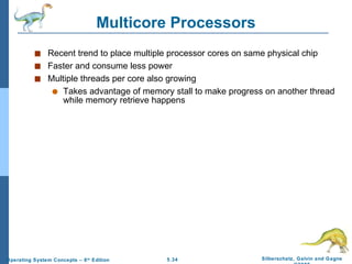 Multicore Processors Recent trend to place multiple processor cores on same physical chip Faster and consume less power Multiple threads per core also growing Takes advantage of memory stall to make progress on another thread while memory retrieve happens 