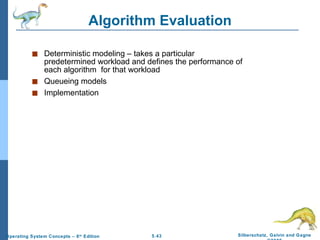 Algorithm Evaluation Deterministic modeling – takes a particular predetermined workload and defines the performance of each algorithm  for that workload Queueing models Implementation 