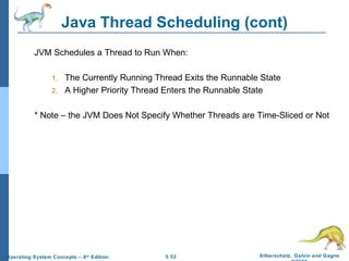 Java Thread Scheduling (cont) JVM Schedules a Thread to Run When: The Currently Running Thread Exits the Runnable State A Higher Priority Thread Enters the Runnable State * Note – the JVM Does Not Specify Whether Threads are Time-Sliced or Not 