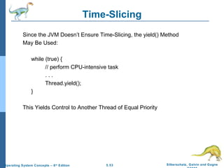 Time-Slicing Since the JVM Doesn’t Ensure Time-Slicing, the yield() Method  May Be Used: while (true) { // perform CPU-intensive task . . . Thread.yield(); } This Yields Control to Another Thread of Equal Priority 
