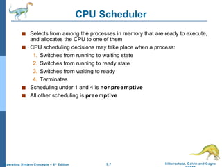 CPU Scheduler Selects from among the processes in memory that are ready to execute, and allocates the CPU to one of them CPU scheduling decisions may take place when a process: 1. Switches from running to waiting state 2. Switches from running to ready state 3. Switches from waiting to ready 4. Terminates Scheduling under 1 and 4 is  nonpreemptive All other scheduling is  preemptive 