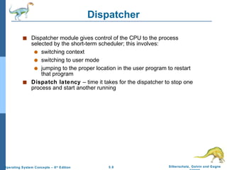 Dispatcher Dispatcher module gives control of the CPU to the process selected by the short-term scheduler; this involves: switching context switching to user mode jumping to the proper location in the user program to restart that program Dispatch latency  – time it takes for the dispatcher to stop one process and start another running 