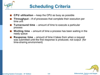 Scheduling Criteria CPU utilization  – keep the CPU as busy as possible Throughput  – # of processes that complete their execution per time unit Turnaround time  – amount of time to execute a particular process Waiting time  – amount of time a process has been waiting in the ready queue Response time  – amount of time it takes from when a request was submitted until the first response is produced, not output  (for time-sharing environment) 