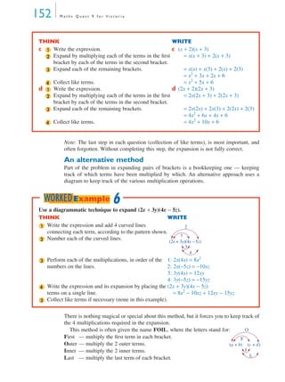152       Maths Quest 9 for Victoria




THINK                                                   WRITE
c 1 Write the expression.                               c (x + 2)(x + 3)
  2 Expand by multiplying each of the terms in the ﬁrst      = x(x + 3) + 2(x + 3)
    bracket by each of the terms in the second bracket.
  3 Expand each of the remaining brackets.                   = x(x) + x(3) + 2(x) + 2(3)
                                                             = x2 + 3x + 2x + 6
  4 Collect like terms.                                      = x2 + 5x + 6
d 1 Write the expression.                               d (2x + 2)(2x + 3)
  2 Expand by multiplying each of the terms in the ﬁrst      = 2x(2x + 3) + 2(2x + 3)
    bracket by each of the terms in the second bracket.
  3 Expand each of the remaining brackets.                   = 2x(2x) + 2x(3) + 2(2x) + 2(3)
                                                             = 4x2 + 6x + 4x + 6
  4 Collect like terms.                                      = 4x2 + 10x + 6


            Note: The last step in each question (collection of like terms), is most important, and
            often forgotten. Without completing this step, the expansion is not fully correct.

            An alternative method
            Part of the problem in expanding pairs of brackets is a bookkeeping one — keeping
            track of which terms have been multiplied by which. An alternative approach uses a
            diagram to keep track of the various multiplication operations.


     WORKED Example 6
 Use a diagrammatic technique to expand (2x + 3y)(4x − 5z).
 THINK                                                    WRITE
 1 Write the expression and add 4 curved lines                 2
    connecting each term, according to the pattern shown.
                                                             1
 2 Number each of the curved lines.
                                                            (2x + 3y)(4x – 5z)
                                                                     3
                                                                       4
 3   Perform each of the multiplications, in order of the 1: 2x(4x) = 8x2
     numbers on the lines.                                   2: 2x(−5z) = −10xz
                                                             3: 3y(4x) = 12xy
                                                             4: 3y(−5z) = −15yz
 4   Write the expression and its expansion by placing the (2x + 3y)(4x − 5z)
     terms on a single line.                                    = 8x2 − 10xz + 12xy − 15yz
 5   Collect like terms if necessary (none in this example).

            There is nothing magical or special about this method, but it forces you to keep track of
            the 4 multiplications required in the expansion.
              This method is often given the name FOIL, where the letters stand for:           O
            First — multiply the ﬁrst term in each bracket.                                  F
            Outer — multiply the 2 outer terms.                                        (a + b) (c + d)
            Inner — multiply the 2 inner terms.                                                I
                                                                                                 L
            Last — multiply the last term of each bracket.
 