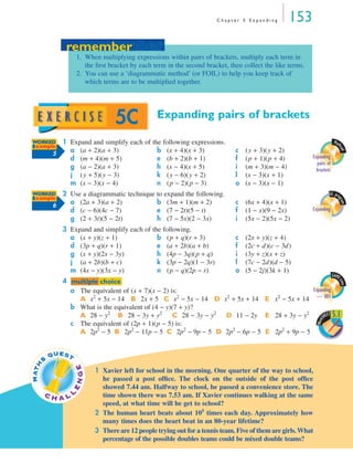 Chapter 5 Expanding         153
                   remember
                 remember
                     1. When multiplying expressions within pairs of brackets, multiply each term in
                        the ﬁrst bracket by each term in the second bracket, then collect the like terms.
                     2. You can use a ‘diagrammatic method’ (or FOIL) to help you keep track of
                        which terms are to be multiplied together.




                                     5C             Expanding pairs of brackets

WORKED         1 Expand and simplify each of the following expressions.                                                    Math
Example
                 a (a + 2)(a + 3)              b (x + 4)(x + 3)                  c   (y + 3)(y + 2)




                                                                                                                              cad
             5
                 d (m + 4)(m + 5)              e (b + 2)(b + 1)                  f   (p + 1)(p + 4)          Expanding
                                                                                                               pairs of
                 g (a − 2)(a + 3)              h (x − 4)(x + 5)                  i   (m + 3)(m − 4)            brackets
                 j (y + 5)(y − 3)              k (y − 6)(y + 2)                  l   (x − 3)(x + 1)
                 m (x − 3)(x − 4)              n (p − 2)(p − 3)                  o   (x − 3)(x − 1)
WORKED         2 Use a diagrammatic technique to expand the following.                                                  GC pro
Example
                 a (2a + 3)(a + 2)            b (3m + 1)(m + 2)                      (6x + 4)(x + 1)




                                                                                                                             gram
             6
                                                                                 c
                 d (c − 6)(4c − 7)            e (7 − 2t)(5 − t)                  f   (1 − x)(9 − 2x)         Expanding
                 g (2 + 3t)(5 − 2t)           h (7 − 5x)(2 − 3x)                 i   (5x − 2)(5x − 2)
                3 Expand and simplify each of the following.
                  a (x + y)(z + 1)              b (p + q)(r + 3)                 c   (2x + y)(z + 4)
                  d (3p + q)(r + 1)             e (a + 2b)(a + b)                f   (2c + d)(c − 3d)
                  g (x + y)(2x − 3y)            h (4p − 3q)(p + q)               i   (3y + z)(x + z)
                  j (a + 2b)(b + c)             k (3p − 2q)(1 − 3r)              l   (7c − 2d)(d − 5)
                  m (4x − y)(3x − y)            n (p − q)(2p − r)                o   (5 − 2j)(3k + 1)
                                                                                                                          GAME
                4 multiple choice




                                                                                                                             time
                  a The equivalent of (x + 7)(x − 2) is:                                   Expanding
                    A x2 + 5x − 14 B 2x + 5 C x2 − 5x − 14 D x2 + 5x + 14 E x2 − 5x + 14 — 001
                  b What is the equivalent of (4 − y)(7 + y)?
                    A 28 − y2 B 28 − 3y + y2 C 28 − 3y − y2 D 11 − 2y E 28 + 3y − y2            SHE 5.1
                                                                                                   ET
                                                                                                                 Work
                  c The equivalent of (2p + 1)(p − 5) is:
                    A 2p2 − 5 B 2p2 − 11p − 5 C 2p2 − 9p − 5 D 2p2 − 6p − 5 E 2p2 + 9p − 5


             QUEST
         S
M AT H




                         GE




                              1 Xavier left for school in the morning. One quarter of the way to school,
                                he passed a post ofﬁce. The clock on the outside of the post ofﬁce
                     EN




                                showed 7.44 am. Halfway to school, he passed a convenience store. The
         CH          L          time shown there was 7.53 am. If Xavier continues walking at the same
               AL
                                speed, at what time will he get to school?
                              2 The human heart beats about 105 times each day. Approximately how
                                many times does the heart beat in an 80-year lifetime?
                              3 There are 12 people trying out for a tennis team. Five of them are girls. What
                                percentage of the possible doubles teams could be mixed double teams?
 