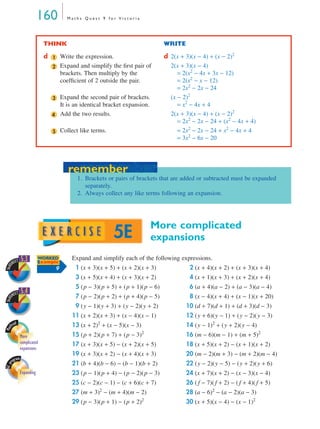 160             Maths Quest 9 for Victoria




                            THINK                                                 WRITE

                            d   1       Write the expression.                     d 2(x + 3)(x − 4) + (x − 2)2
                                2       Expand and simplify the ﬁrst pair of        2(x + 3)(x − 4)
                                        brackets. Then multiply by the                 = 2(x2 − 4x + 3x − 12)
                                        coefﬁcient of 2 outside the pair.              = 2(x2 − x − 12)
                                                                                       = 2x2 − 2x − 24
                                3       Expand the second pair of brackets.         (x − 2)2
                                        It is an identical bracket expansion.          = x2 − 4x + 4
                                4       Add the two results.                        2(x + 3)(x − 4) + (x − 2)2
                                                                                       = 2x2 − 2x − 24 + (x2 − 4x + 4)
                                5       Collect like terms.                            = 2x2 − 2x − 24 + x2 − 4x + 4
                                                                                       = 3x2 − 6x − 20




                                             remember
                                           remember
                                               1. Brackets or pairs of brackets that are added or subtracted must be expanded
                                                  separately.
                                               2. Always collect any like terms following an expansion.




                                                                                More complicated
                                                              5E                expansions

      HEET
              5.3         WORKED
                          Example
                                            Expand and simplify each of the following expressions.
                                              1 (x + 3)(x + 5) + (x + 2)(x + 3)             2 (x + 4)(x + 2) + (x + 3)(x + 4)
SkillS




                                    9
                                              3 (x + 5)(x + 4) + (x + 3)(x + 2)             4 (x + 1)(x + 3) + (x + 2)(x + 4)
                                              5 (p − 3)(p + 5) + (p + 1)(p − 6)             6 (a + 4)(a − 2) + (a − 3)(a − 4)
      HEET
              5.4
                                              7 (p − 2)(p + 2) + (p + 4)(p − 5)             8 (x − 4)(x + 4) + (x − 1)(x + 20)
SkillS




                                              9 (y − 1)(y + 3) + (y − 2)(y + 2)           10 (d + 7)(d + 1) + (d + 3)(d − 3)
                                            11 (x + 2)(x + 3) + (x − 4)(x − 1)            12 (y + 6)(y − 1) + (y − 2)(y − 3)
    hca
       d
                                            13 (x + 2) + (x − 5)(x − 3)
                                                       2
                                                                                          14 (y − 1)2 + (y + 2)(y − 4)
Mat




              More                          15 (p + 2)(p + 7) + (p − 3)2                  16 (m − 6)(m − 1) + (m + 5)2
              complicated                   17 (x + 3)(x + 5) − (x + 2)(x + 5)            18 (x + 5)(x + 2) − (x + 1)(x + 2)
              expansions
                                            19 (x + 3)(x + 2) − (x + 4)(x + 3)            20 (m − 2)(m + 3) − (m + 2)(m − 4)
      ogram
                                            21 (b + 4)(b − 6) − (b − 1)(b + 2)            22 (y − 2)(y − 5) − (y + 2)(y + 6)
GC pr




              Expanding                     23 (p − 1)(p + 4) − (p − 2)(p − 3)            24 (x + 7)(x + 2) − (x − 3)(x − 4)
                                            25 (c − 2)(c − 1) − (c + 6)(c + 7)            26 ( f − 7)( f + 2) − ( f + 4)( f + 5)
                                            27 (m + 3) − (m + 4)(m − 2)
                                                        2
                                                                                          28 (a − 6)2 − (a − 2)(a − 3)
                                            29 (p − 3)(p + 1) − (p + 2)2                  30 (x + 5)(x − 4) − (x − 1)2
 