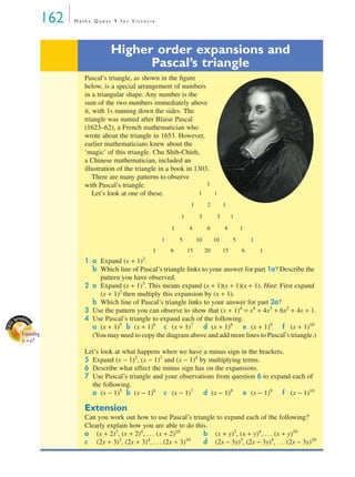 162   Maths Quest 9 for Victoria




                                      Higher order expansions and
                                            Pascal’s triangle
                             Pascal’s triangle, as shown in the ﬁgure
                             below, is a special arrangement of numbers
                             in a triangular shape. Any number is the
                             sum of the two numbers immediately above
                             it, with 1s running down the sides. The
                             triangle was named after Blaise Pascal
                             (1623–62), a French mathematician who
                             wrote about the triangle in 1653. However,
                             earlier mathematicians knew about the
                             ‘magic’ of this triangle. Chu Shih-Chieh,
                             a Chinese mathematician, included an
                             illustration of the triangle in a book in 1303.
                                 There are many patterns to observe
                             with Pascal’s triangle.                       1
                                 Let’s look at one of these.            1    1
                                                                       1         2        1
                                                                  1         3         3        1
                                                              1       4         6         4        1
                                                          1       5        10        10        5       1
                                                      1       6       15        20        15       6       1
                             1 a Expand (x + 1) . 2

                               b Which line of Pascal’s triangle links to your answer for part 1a? Describe the
                                 pattern you have observed.
                             2 a Expand (x + 1)3. This means expand (x + 1)(x + 1)(x + 1). Hint: First expand
                                 (x + 1)2 then multiply this expansion by (x + 1).
                               b Which line of Pascal’s triangle links to your answer for part 2a?
                             3 Use the pattern you can observe to show that (x + 1)4 = x4 + 4x3 + 6x2 + 4x + 1.
       reads
   L Sp he                   4 Use Pascal’s triangle to expand each of the following.
                               a (x + 1)5 b (x + 1)6 c (x + 1)7 d (x + 1)8 e (x + 1)9 f (x + 1)10
           et
EXCE




        Expanding              (You may need to copy the diagram above and add more lines to Pascal’s triangle.)
        (x + a)n
                             Let’s look at what happens when we have a minus sign in the brackets.
                             5 Expand (x − 1)2, (x − 1)3 and (x − 1)4 by multiplying terms.
                             6 Describe what effect the minus sign has on the expansions.
                             7 Use Pascal’s triangle and your observations from question 6 to expand each of
                               the following.
                               a (x − 1)5 b (x − 1)6 c (x − 1)7 d (x − 1)8 e (x − 1)9 f (x − 1)10

                             Extension
                             Can you work out how to use Pascal’s triangle to expand each of the following?
                             Clearly explain how you are able to do this.
                             a (x + 2)3, (x + 2)4, . . . (x + 2)10     b (x + y)3, (x + y)4, . . . (x + y)10
                             c (2x + 3) , (2x + 3) , . . . (2x + 3)
                                         3         4               10
                                                                       d (2x − 3y)3, (2x − 3y)4, . . . (2x − 3y)10
 