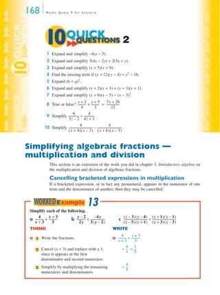 168           Maths Quest 9 for Victoria




                                                                                              2
               1 Expand and simplify −4(x − 5).
               2 Expand and simplify 3(4x − 2y) + 2(5x + y).
               3 Expand and simplify (x + 5)(x + 9).
               4 Find the missing term if (y + K)(y − 4) = y2 − 16.
               5 Expand (6 + q)2.
               6 Expand and simplify (x + 2)(x + 1) + (x + 3)(x + 1).
               7 Expand and simplify (x + 6)(x − 5) − (x − 3)2.
                                      x+2 x+5                             7x + 26
              8 True or false? ----------- + ----------- = -----------------
                                                -             -                           -
                                          4                 3                   12
                               6                    4
              9 Simplify ------------- + -------------- .
                                      -                    -
                          3z – 2 4z + 1
                                         4                                   4
             10 Simplify --------------------------------- – --------------------------------- .
                                                         -                                   -
                          ( x + 4)( x – 3) ( x + 6)( x – 3)


Simplifying algebraic fractions —
multiplication and division
                  This section is an extension of the work you did in chapter 3, Introductory algebra on
                  the multiplication and division of algebraic fractions.

                  Cancelling bracketed expressions in multiplication
                  If a bracketed expression, or in fact any pronumeral, appears in the numerator of one
                  term and the denominator of another, then they may be cancelled.


     WORKED Example 13
 Simplify each of the following.
        4        x+3            y–2               –4 y                                      ( z – 3)( z – 4) ( z + 1)( z – 1)
 a ----------- × -----------
             -             - b ----------- × -------------------
                                         -                     -                          c -------------------------------- × --------------------------------
                                                                                                                           -                                  -
   x+3                5           2y         3( y – 2)                                      ( z – 5)( z + 1) ( z + 3)( z – 3)
 THINK                                                                              WRITE
                                                                                           4        x+3
 a    1   Write the fractions.                                                      a ----------- × -----------
                                                                                                -             -
                                                                                      x+3                5
                                                                                                 4 1
      2   Cancel (x + 3) and replace with a 1,                                             = -- × --
                                                                                                 -       -
                                                                                                 1 5
          since it appears in the ﬁrst
          denominator and second numerator.
                                                                                               4
      3   Simplify by multiplying the remaining                                              = --
                                                                                                -
                                                                                               5
          numerators and denominators.
 