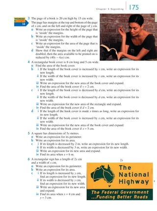 Chapter 5 Expanding       175
WORKED  3 The page of a book is 20 cm high by 15 cm wide.
Example
     16
          The page has margins at the top and bottom of the page
          of x cm, and on the left and right of the page of y cm.
          a Write an expression for the height of the page that
              is ‘inside’ the margins.
          b Write an expression for the width of the page that
              is ‘inside’ the margins.
          c Write an expression for the area of the page that is
              ‘inside’ the margins.
          d Show that if the margins on the left and right are
              doubled, then the area available to be printed on is
              reduced by (40y − 4xy) cm.
          4 A rectangular book cover is 8 cm long and 5 cm wide.
            a Find the area of the book cover.
            b     i If the length of the book cover is increased by v cm, write an expression for its
                    new length.
                 ii If the width of the book cover is increased by v cm, write an expression for its
                    new width.
                iii Write an expression for the new area of the book cover and expand.
                iv Find the area of the book cover if v = 2 cm.
            c     i If the length of the book cover is decreased by d cm, write an expression for its
                    new length.
                 ii If the width of the book cover is decreased by d cm, write an expression for its
                    new width.
                iii Write an expression for the new area of the rectangle and expand.
                iv Find the area of the book cover if d = 2 cm.
            d     i If the length of the book cover is made x times as long, write an expression for
                    its new length.
                 ii If the width of the book cover is increased by x cm, write an expression for its
                    new width.
                iii Write an expression for the new area of the book cover and expand.
                iv Find the area of the book cover if x = 5 cm.
          5 A square has dimensions of 5x metres.
            a Write an expression for its perimeter.
            b Write an expression for its area.
            c    i If its length is decreased by 2 m, write an expression for its new length.
                ii If its width is decreased by 3 m, write an expression for its new width.
               iii Write an expression for its new area and expand.
               iv Find its area when x = 6 m.
          6 A rectangular sign has a length of 2x cm                                 2x
            and a width of x cm.
            a Write an expression for its perimeter.
            b Write an expression for its area.
            c     i If its length is increased by y cm,
                    ﬁnd an expression for its new length.
                 ii If its width is decreased by y cm,                                                  x
                    ﬁnd an expression for its new width.
                iii Write an expression for its new area
                    and expand.
                iv Find its area when x = 4 cm and
                    y = 3 cm.
 