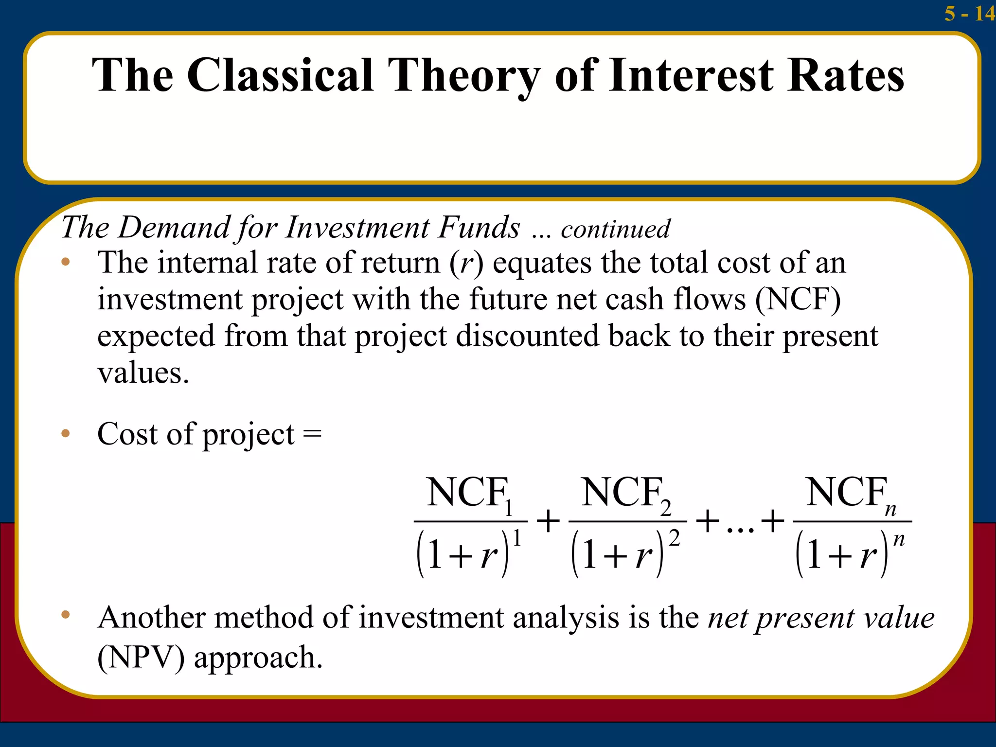 The Classical Theory of Interest Rates The internal rate of return ( r ) equates the total cost of an investment project with the future net cash flows (NCF) expected from that project discounted back to their present values. Cost of project = The Demand for Investment Funds  … continued Another method of investment analysis is the  net present value  (NPV) approach. 