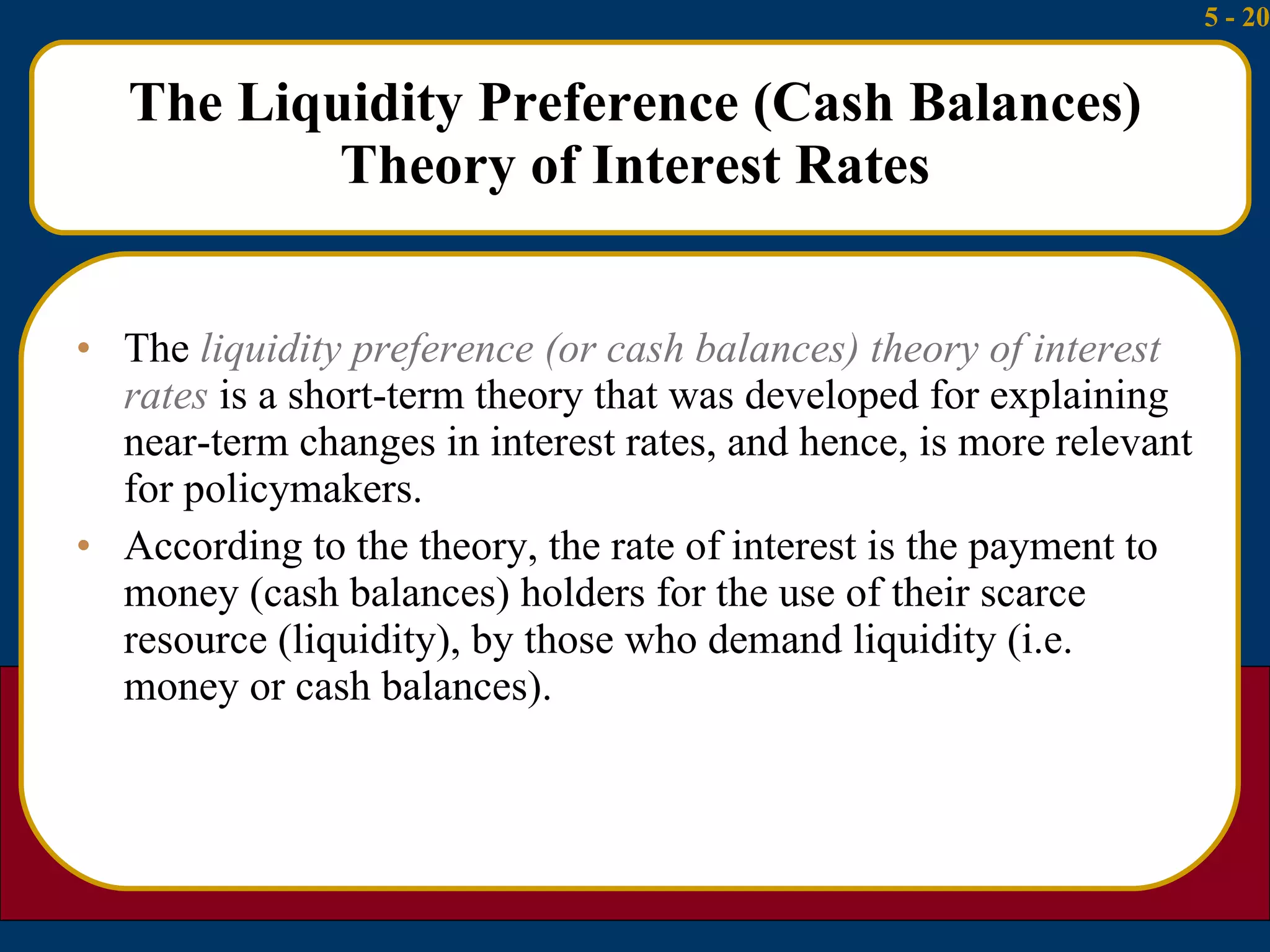 The Liquidity Preference (Cash Balances) Theory of Interest Rates The  liquidity preference (or cash balances) theory of interest rates  is a short-term theory that was developed for explaining near-term changes in interest rates, and hence, is more relevant for policymakers. According to the theory, the rate of interest is the payment to money (cash balances) holders for the use of their scarce resource (liquidity), by those who demand liquidity (i.e. money or cash balances). 