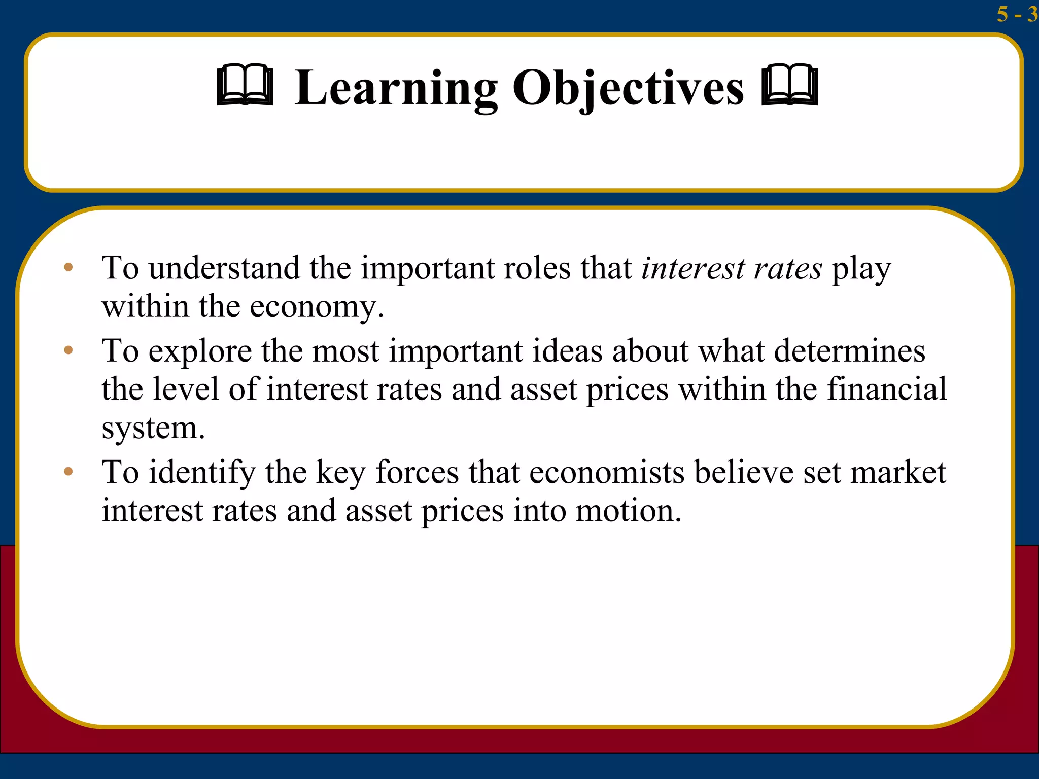   Learning Objectives   To understand the important roles that  interest rates  play within the economy. To explore the most important ideas about what determines the level of interest rates and asset prices within the financial system. To identify the key forces that economists believe set market interest rates and asset prices into motion. 