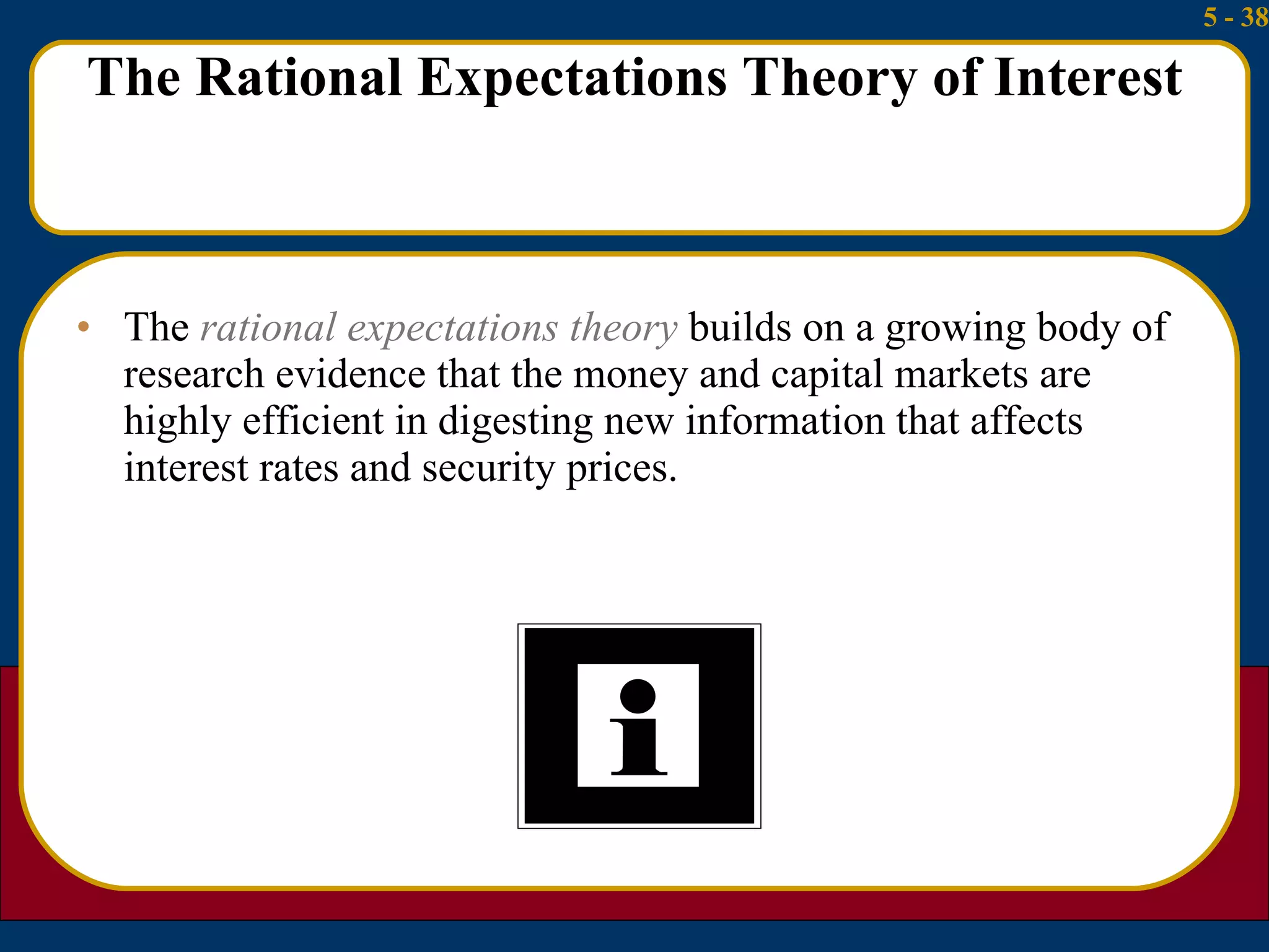 The Rational Expectations Theory of Interest The  rational expectations theory  builds on a growing body of research evidence that the money and capital markets are highly efficient in digesting new information that affects interest rates and security prices. 