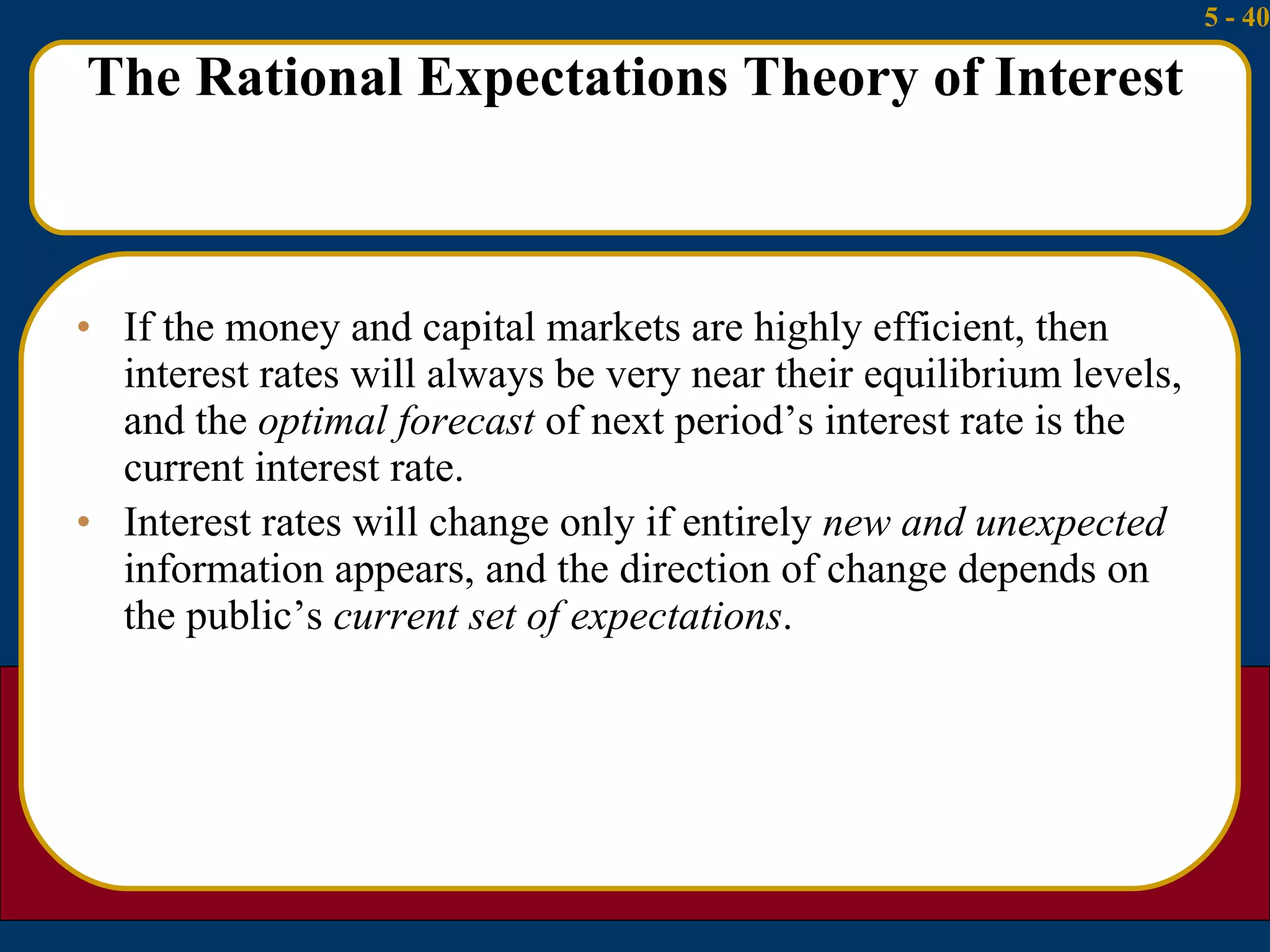 The Rational Expectations Theory of Interest If the money and capital markets are highly efficient, then interest rates will always be very near their equilibrium levels, and the  optimal forecast  of next period’s interest rate is the current interest rate. Interest rates will change only if entirely  new and unexpected  information appears, and the direction of change depends on the public’s  current set of expectations . 
