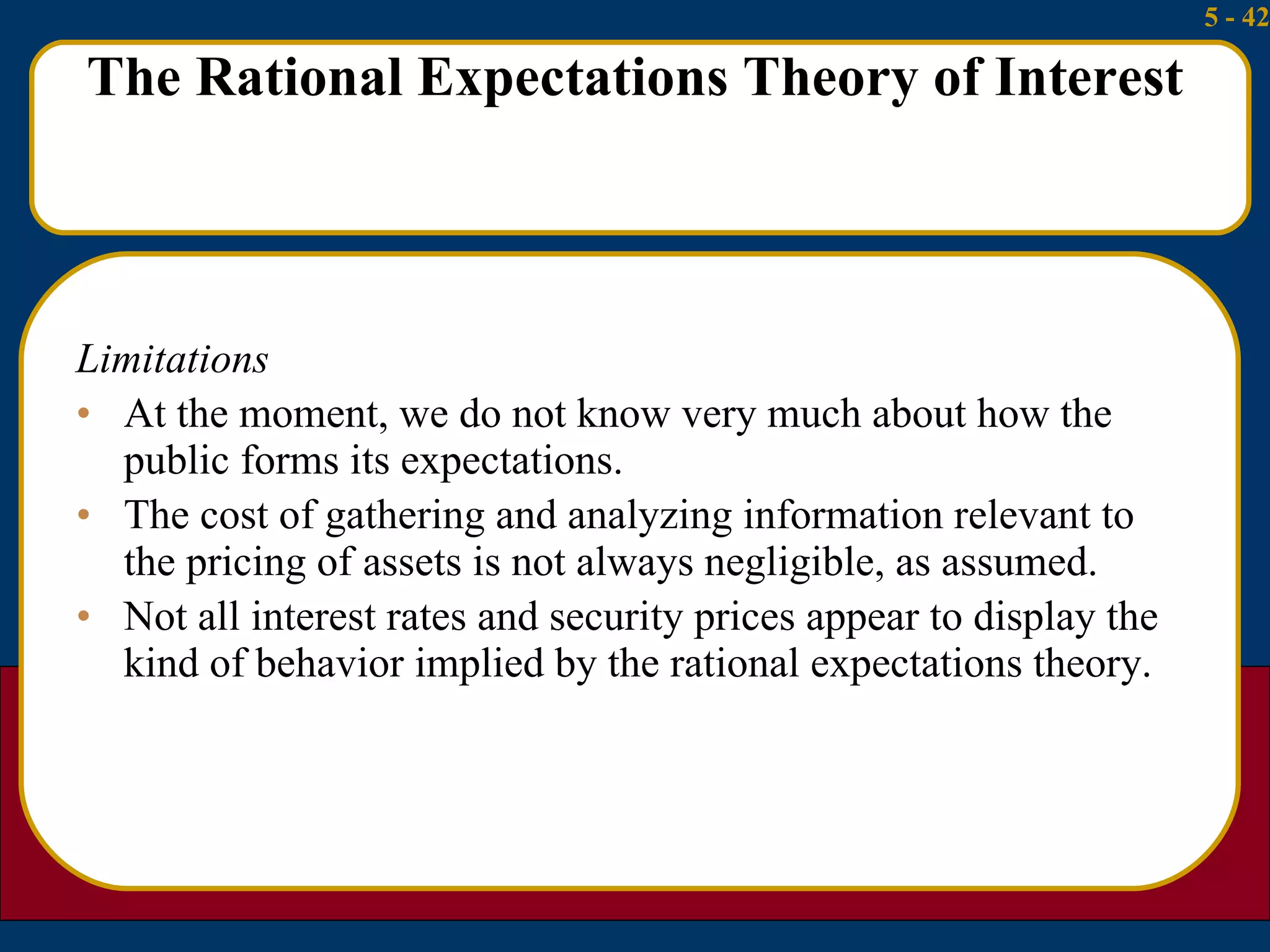 The Rational Expectations Theory of Interest Limitations At the moment, we do not know very much about how the public forms its expectations. The cost of gathering and analyzing information relevant to the pricing of assets is not always negligible, as assumed. Not all interest rates and security prices appear to display the kind of behavior implied by the rational expectations theory. 