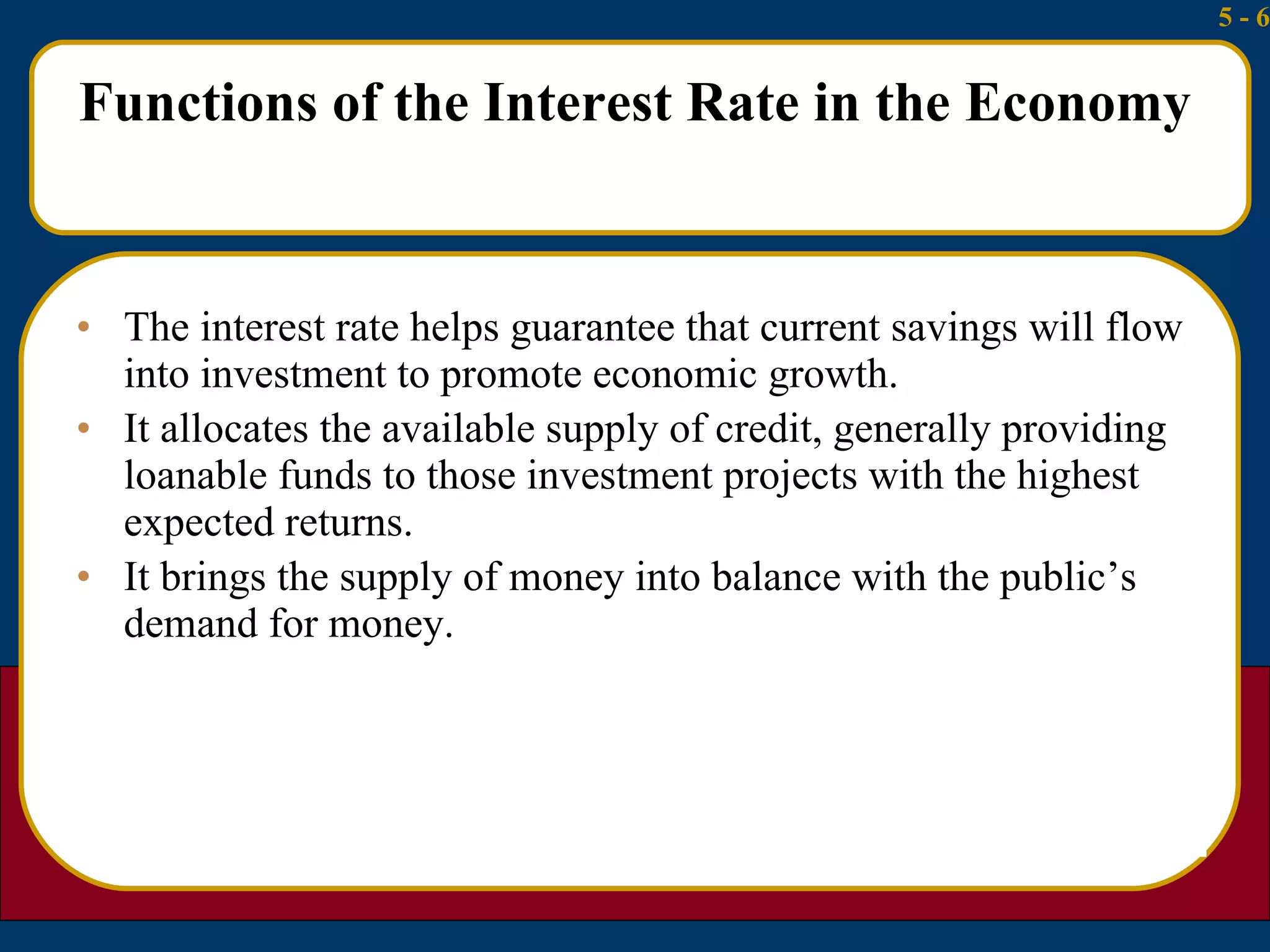 Functions of the Interest Rate in the Economy The interest rate helps guarantee that current savings will flow into investment to promote economic growth. It allocates the available supply of credit, generally providing loanable funds to those investment projects with the highest expected returns. It brings the supply of money into balance with the public’s demand for money. 