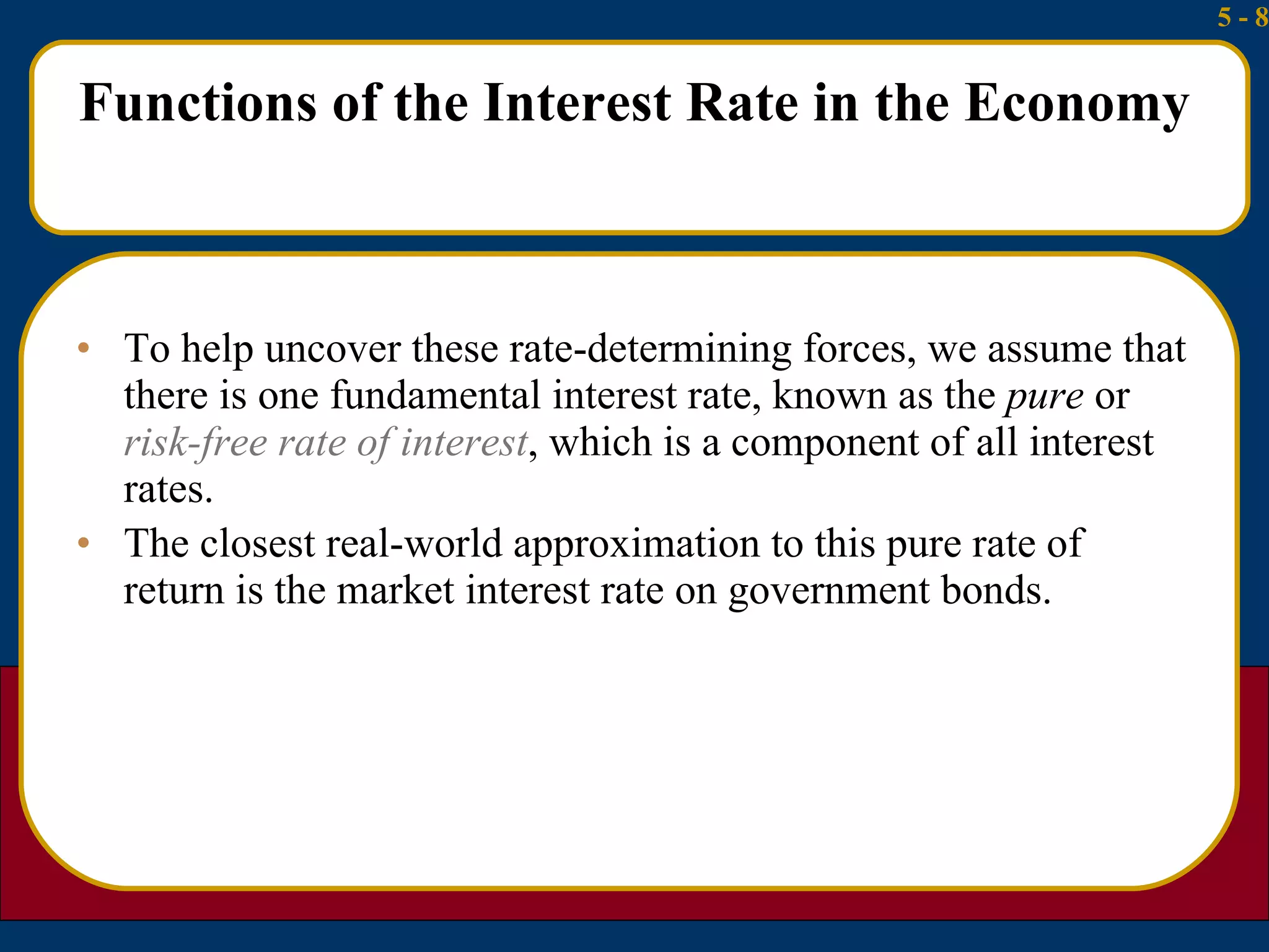 Functions of the Interest Rate in the Economy To help uncover these rate-determining forces, we assume that there is one fundamental interest rate, known as the  pure  or  risk-free rate of interest , which is a component of all interest rates. The closest real-world approximation to this pure rate of return is the market interest rate on government bonds. 