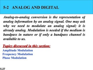 5-2  ANALOG AND DIGITAL Analog-to-analog conversion is the representation of analog information by an analog signal. One may ask why we need to modulate an analog signal; it is already analog. Modulation is needed if the medium is bandpass in nature or if only a bandpass channel is available to us.  Amplitude Modulation Frequency Modulation Phase Modulation Topics discussed in this section: 
