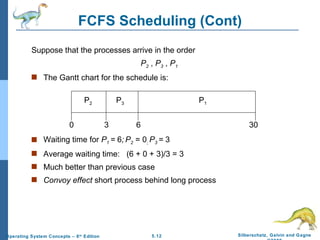 FCFS Scheduling (Cont) Suppose that the processes arrive in the order   P 2  ,  P 3  ,  P 1   The Gantt chart for the schedule is: Waiting time for  P 1  =  6 ;   P 2  = 0 ;  P 3  =  3 Average waiting time:  (6 + 0 + 3)/3 = 3 Much better than previous case Convoy effect  short process behind long process P 1 P 3 P 2 6 3 30 0 