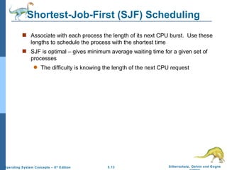 Shortest-Job-First (SJF) Scheduling Associate with each process the length of its next CPU burst.  Use these lengths to schedule the process with the shortest time SJF is optimal – gives minimum average waiting time for a given set of processes The difficulty is knowing the length of the next CPU request 