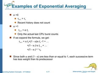 Examples of Exponential Averaging    =0  n+1  =   n Recent history does not count    =1  n+1  =     t n Only the actual last CPU burst counts If we expand the formula, we get:  n +1  =    t n +(1  -   )    t n   -1   + … +( 1 -     ) j      t n   - j   + … +( 1 -     ) n  +1   0 Since both    and (1 -   ) are less than or equal to 1, each successive term has less weight than its predecessor 