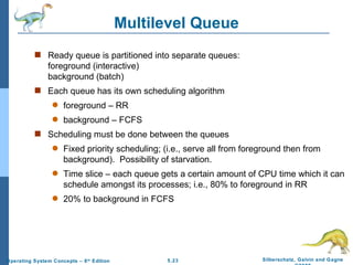 Multilevel Queue Ready queue is partitioned into separate queues: foreground (interactive) background (batch) Each queue has its own scheduling algorithm foreground – RR background – FCFS Scheduling must be done between the queues Fixed priority scheduling; (i.e., serve all from foreground then from background).  Possibility of starvation. Time slice – each queue gets a certain amount of CPU time which it can schedule amongst its processes; i.e., 80% to foreground in RR 20% to background in FCFS  