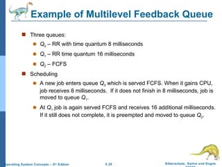Example of Multilevel Feedback Queue Three queues:  Q 0  – RR with time quantum 8 milliseconds Q 1  – RR time quantum 16 milliseconds Q 2  – FCFS Scheduling A new job enters queue  Q 0   which is served   FCFS. When it gains CPU, job receives 8 milliseconds.  If it does not finish in 8 milliseconds, job is moved to queue  Q 1 . At  Q 1  job is again served FCFS and receives 16 additional milliseconds.  If it still does not complete, it is preempted and moved to queue  Q 2 . 