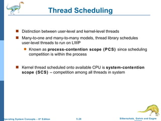 Thread Scheduling Distinction between user-level and kernel-level threads Many-to-one and many-to-many models, thread library schedules user-level threads to run on LWP Known as  process-contention scope (PCS)  since scheduling competition is within the process Kernel thread scheduled onto available CPU is  system-contention scope (SCS)  – competition among all threads in system 