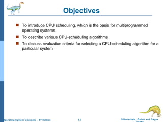 Objectives To introduce CPU scheduling, which is the basis for multiprogrammed operating systems To describe various CPU-scheduling algorithms To discuss evaluation criteria for selecting a CPU-scheduling algorithm for a particular system 
