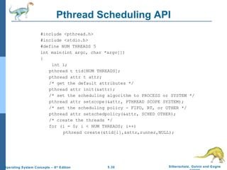 Pthread Scheduling API #include <pthread.h> #include <stdio.h> #define NUM THREADS 5 int main(int argc, char *argv[]) {   int i; pthread t tid[NUM THREADS]; pthread attr t attr; /* get the default attributes */ pthread attr init(&attr); /* set the scheduling algorithm to PROCESS or SYSTEM */ pthread attr setscope(&attr, PTHREAD SCOPE SYSTEM); /* set the scheduling policy - FIFO, RT, or OTHER */ pthread attr setschedpolicy(&attr, SCHED OTHER); /* create the threads */ for (i = 0; i < NUM THREADS; i++) pthread create(&tid[i],&attr,runner,NULL); 