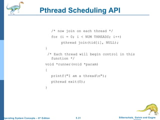 Pthread Scheduling API /* now join on each thread */ for (i = 0; i < NUM THREADS; i++) pthread join(tid[i], NULL); } /* Each thread will begin control in this function */ void *runner(void *param) {  printf("I am a thread\n"); pthread exit(0); } 