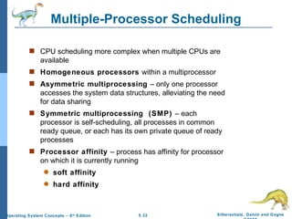 Multiple-Processor Scheduling CPU scheduling more complex when multiple CPUs are available Homogeneous processors  within a multiprocessor Asymmetric multiprocessing  – only one processor accesses the system data structures, alleviating the need for data sharing Symmetric multiprocessing  (SMP)  – each processor is self-scheduling, all processes in common ready queue, or each has its own private queue of ready processes Processor affinity  – process has affinity for processor on which it is currently running soft affinity hard affinity 
