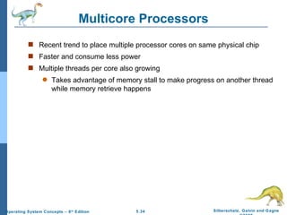 Multicore Processors Recent trend to place multiple processor cores on same physical chip Faster and consume less power Multiple threads per core also growing Takes advantage of memory stall to make progress on another thread while memory retrieve happens 