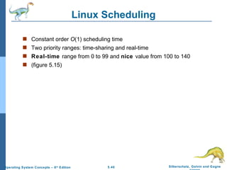 Linux Scheduling Constant order  O (1) scheduling time Two priority ranges: time-sharing and real-time Real-time  range from 0 to 99 and  nice  value from 100 to 140 (figure 5.15) 
