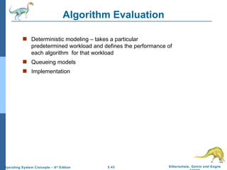 Algorithm Evaluation Deterministic modeling – takes a particular predetermined workload and defines the performance of each algorithm  for that workload Queueing models Implementation 