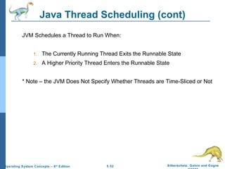 Java Thread Scheduling (cont) JVM Schedules a Thread to Run When: The Currently Running Thread Exits the Runnable State A Higher Priority Thread Enters the Runnable State * Note – the JVM Does Not Specify Whether Threads are Time-Sliced or Not 