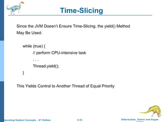 Time-Slicing Since the JVM Doesn’t Ensure Time-Slicing, the yield() Method  May Be Used: while (true) { // perform CPU-intensive task . . . Thread.yield(); } This Yields Control to Another Thread of Equal Priority 