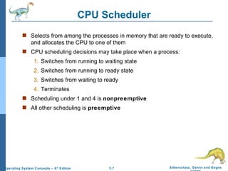 CPU Scheduler Selects from among the processes in memory that are ready to execute, and allocates the CPU to one of them CPU scheduling decisions may take place when a process: 1. Switches from running to waiting state 2. Switches from running to ready state 3. Switches from waiting to ready 4. Terminates Scheduling under 1 and 4 is  nonpreemptive All other scheduling is  preemptive 