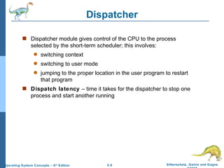 Dispatcher Dispatcher module gives control of the CPU to the process selected by the short-term scheduler; this involves: switching context switching to user mode jumping to the proper location in the user program to restart that program Dispatch latency  – time it takes for the dispatcher to stop one process and start another running 