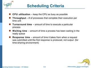 Scheduling Criteria CPU utilization  – keep the CPU as busy as possible Throughput  – # of processes that complete their execution per time unit Turnaround time  – amount of time to execute a particular process Waiting time  – amount of time a process has been waiting in the ready queue Response time  – amount of time it takes from when a request was submitted until the first response is produced, not output  (for time-sharing environment) 