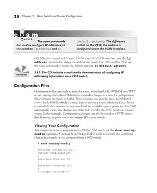 Color profile: Generic CMYK printer profile
Composite Default screen          CertPrs8    / CCNA Cisco Certified Network Associate Study Guide / Deal / 222934-9 / Chapter 5




       26      Chapter 5: Basic Switch and Router Configuration




                          The same commands                          default-gateway. The difference
          are used to configure IP addresses on                     is that on the 2950, the address is
          the switches: ip address and ip                           configured under the VLAN interface.


                           (VLANs are covered in Chapter 8.) Once in the VLAN interface, use the ip
                           address command to assign the address and mask. The 1900 and the 2950 use
                           the same command to assign the default gateway: ip default-gateway.

                           5.12. The CD includes a multimedia demonstration of configuring IP
                           addressing information on a 2950 switch.


       Configuration Files
                           Configuration files can reside in many locations, including RAM, NVRAM, or a TFTP
                           server, among other places. Whenever you make changes to a switch’s configuration,
                           these changes are made in RAM. These changes can then be saved to NVRAM
                           (nonvolatile RAM), which is a static form of memory where, when the Cisco device
                           is turned off, the contents are not erased and are available upon a power-up. The 1900
                           automatically copies any changes you make to NVRAM; the 2950, however, requires
                           you to do this manually. Configuration changes can also be saved to a TFTP server—
                           this, however, requires that you configure IP on your switch.

                           Viewing Your Configuration
                           To examine the active configuration on a 1900 or 2950 switch, use the show running-
                           config command. You must be at Privilege EXEC mode to execute this command.
                           Here is an example of this command from a 1900 switch:
                               # show running-config

                               Building configuration...
                               Current configuration:
                               !
                               interface Ethernet 0/1
                               !
                               interface Ethernet 0/2
                               !
                               <--output omitted-->




D:omhCertPrs8934-9ch05.vp
Monday, August 04, 2003 11:24:09 AM
 