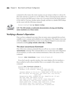 Color profile: Generic CMYK printer profile
Composite Default screen          CertPrs8    / CCNA Cisco Certified Network Associate Study Guide / Deal / 222934-9 / Chapter 5




       54      Chapter 5: Basic Switch and Router Configuration




                           command on the router, the router assumes you are trying to telnet to a device by
                           that name and tries to resolve it to an IP address. This is annoying because either you
                           have to wait for the DNS query to time out or you must execute the break sequence
                           (CTRL-SHIFT-6). You have another option, though, and that is to disable DNS lookups
                           on the router with the following command:
                               Router(config)# no ip domain-lookup

                           5.27. The CD includes a multimedia demonstration of using and disabling
                           name resolution on a Cisco router.


       Verifying a Router’s Operation
                           Once you have configured your router, there are many, many commands that you have
                           available to use to examine and troubleshoot your configuration. This chapter covers some
                           of the basic show commands that you have at your disposal. Chapter 6 covers some more
                           commands, including ping, telnet, show cdp, and debug.

                           The show interfaces Command
                           One of the most common commands that you will use on a router is the show
                           interfaces command. This command allows you to see the status and configuration
                           of your interfaces, as well as some statistical information. Here is the syntax of this
                           command:
                               Router> show interfaces [type [slot_#/]port_#]

                              If you don’t specify a specific interface, the router displays all of its interfaces—
                           those enabled as well as those disabled. Here is an example of the output of this
                           command:
                               Router# show interfaces ethernet 0
                               Ethernet 0 is up, line protocol is up
                                 Hardware is MCI Ethernet, address is 0000.0c00.1234
                                                                  (bia 0000.0c00.1234)
                                 Internet address is 172.16.16.2, subnet mask is 255.255.255.252
                                 MTU 1500 bytes, BW 10000 Kbit, DLY 100000 usec, rely 255/255,
                                                       load 1/255
                                 Encapsulation ARPA, loopback not set, keepalive set (10 sec)
                                 ARP type: ARPA, ARP Timeout 4:00:00
                                 Last input 0:00:00, output 0:00:00, output hang never
                                 Last clearing of "show interface" counters 0:00:00
                                 Output queue 0/40, 0 drops; input queue 0/75, 0 drops
                                 Five minute input rate 0 bits/sec, 0 packets/sec
                                 Five minute output rate 4000 bits/sec, 8 packets/sec




D:omhCertPrs8934-9ch05.vp
Monday, August 04, 2003 11:24:14 AM
 