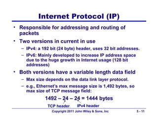 Internet Protocol (IP)
• Responsible for addressing and routing of
  packets
• Two versions in current in use
   – IPv4: a 192 bit (24 byte) header, uses 32 bit addresses.
   – IPv6: Mainly developed to increase IP address space
     due to the huge growth in Internet usage (128 bit
     addresses)
• Both versions have a variable length data field
   – Max size depends on the data link layer protocol.
   – e.g., Ethernet’s max message size is 1,492 bytes, so
     max size of TCP message field:
              1492 – 24 – 24 = 1444 bytes
               TCP header         IPv4 header
                  Copyright 2011 John Wiley & Sons, Inc     5 - 11
 