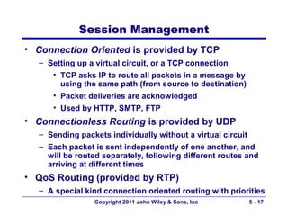 Session Management
• Connection Oriented is provided by TCP
  – Setting up a virtual circuit, or a TCP connection
     • TCP asks IP to route all packets in a message by
       using the same path (from source to destination)
     • Packet deliveries are acknowledged
     • Used by HTTP, SMTP, FTP
• Connectionless Routing is provided by UDP
  – Sending packets individually without a virtual circuit
  – Each packet is sent independently of one another, and
    will be routed separately, following different routes and
    arriving at different times
• QoS Routing (provided by RTP)
  – A special kind connection oriented routing with priorities
                Copyright 2011 John Wiley & Sons, Inc     5 - 17
 