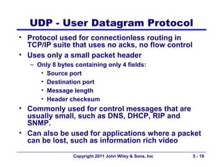 UDP - User Datagram Protocol
• Protocol used for connectionless routing in
  TCP/IP suite that uses no acks, no flow control
• Uses only a small packet header
   – Only 8 bytes containing only 4 fields:
      • Source port
      • Destination port
      • Message length
      • Header checksum
• Commonly used for control messages that are
  usually small, such as DNS, DHCP, RIP and
  SNMP.
• Can also be used for applications where a packet
  can be lost, such as information rich video
                 Copyright 2011 John Wiley & Sons, Inc   5 - 19
 