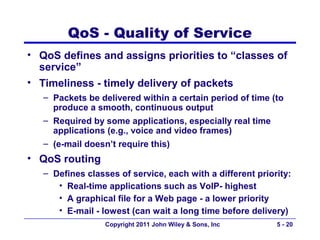 QoS - Quality of Service
• QoS defines and assigns priorities to “classes of
  service”
• Timeliness - timely delivery of packets
   – Packets be delivered within a certain period of time (to
     produce a smooth, continuous output
   – Required by some applications, especially real time
     applications (e.g., voice and video frames)
   – (e-mail doesn’t require this)
• QoS routing
   – Defines classes of service, each with a different priority:
      • Real-time applications such as VoIP- highest
      • A graphical file for a Web page - a lower priority
      • E-mail - lowest (can wait a long time before delivery)
                  Copyright 2011 John Wiley & Sons, Inc     5 - 20
 